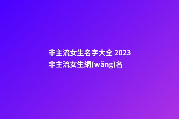 非主流女生名字大全 2023非主流女生網(wǎng)名
